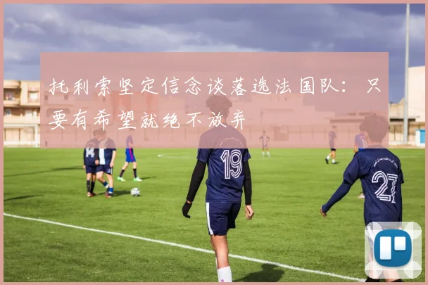 托利索坚定信念谈落选法国队：只要有希望就绝不放弃