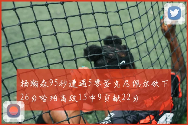 杨瀚森95秒遭遇5零蛋克尼佩尔砍下26分哈珀高效15中9贡献22分