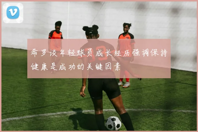 希罗谈年轻球员成长经历强调保持健康是成功的关键因素