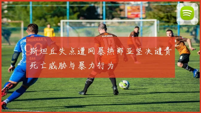 斯坦丘失点遭网暴热那亚坚决谴责死亡威胁与暴力行为
