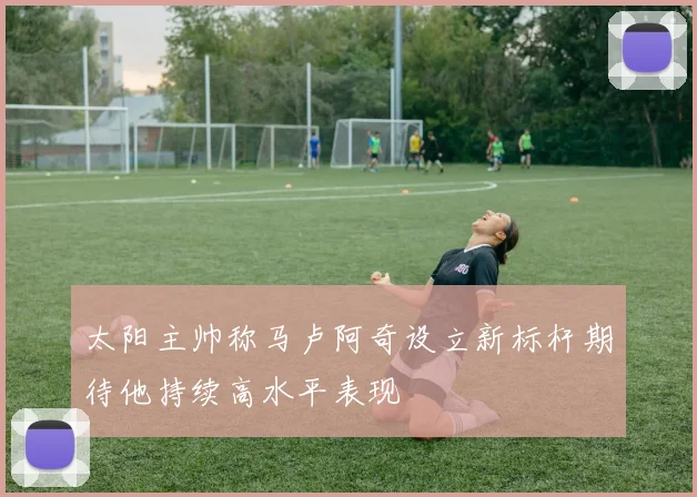 太阳主帅称马卢阿奇设立新标杆期待他持续高水平表现