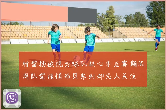 特雷杨被视为球队核心季后赛期间离队需谨慎而贝弗利却无人关注