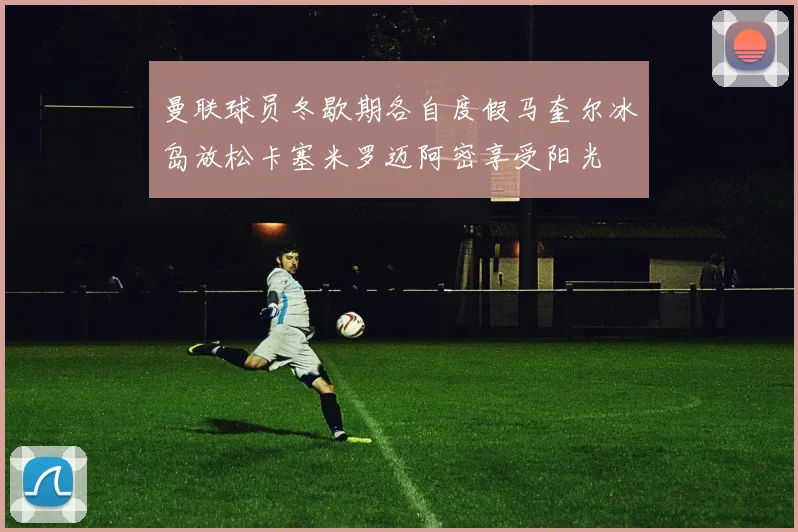 曼联球员冬歇期各自度假马奎尔冰岛放松卡塞米罗迈阿密享受阳光