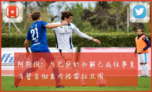 阿斯报：与巴萨的和解已成往事皇马誓言彻查内格雷拉丑闻