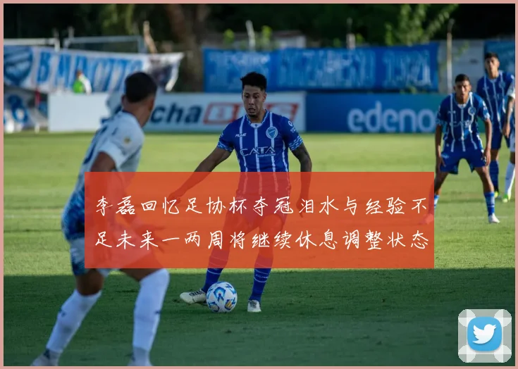 李磊回忆足协杯夺冠泪水与经验不足未来一两周将继续休息调整状态