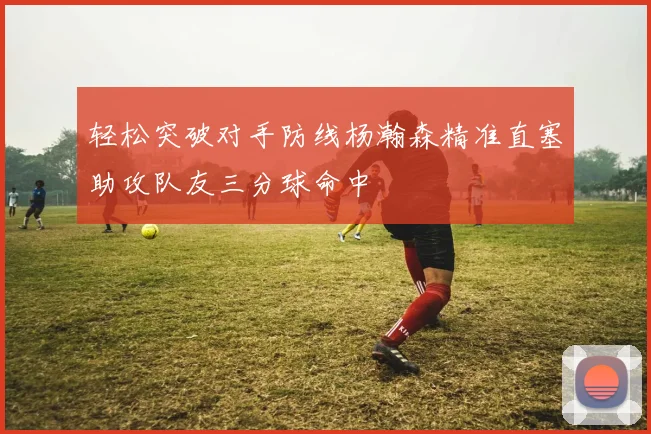 轻松突破对手防线杨瀚森精准直塞助攻队友三分球命中