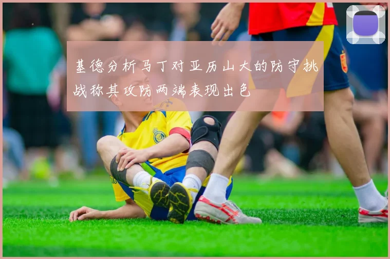 基德分析马丁对亚历山大的防守挑战称其攻防两端表现出色