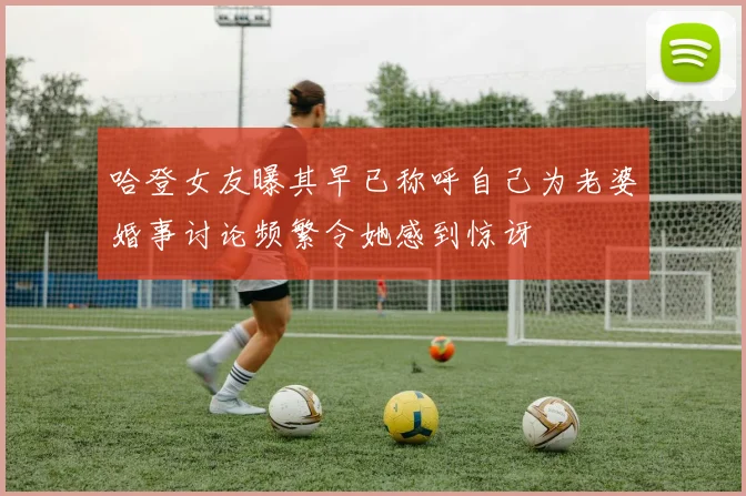 哈登女友曝其早已称呼自己为老婆婚事讨论频繁令她感到惊讶