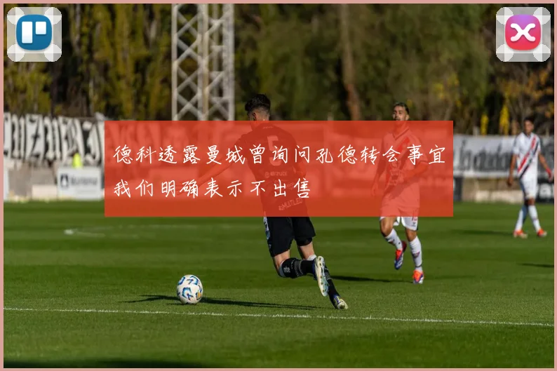 德科透露曼城曾询问孔德转会事宜我们明确表示不出售