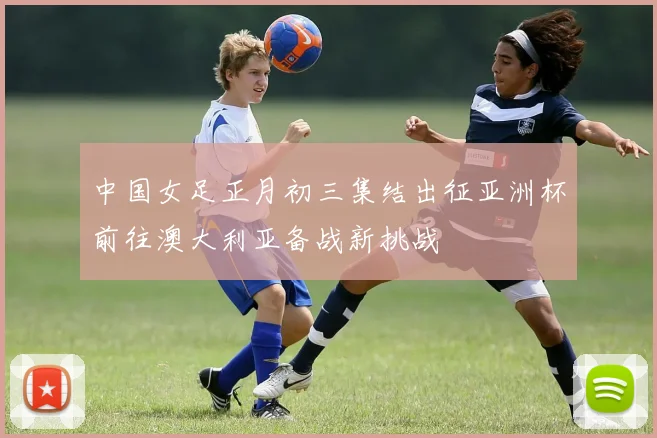 中国女足正月初三集结出征亚洲杯前往澳大利亚备战新挑战