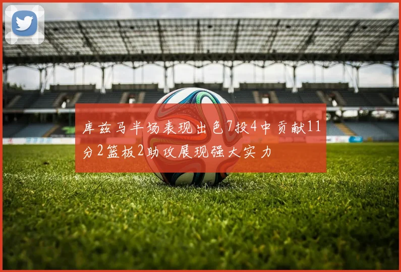 库兹马半场表现出色7投4中贡献11分2篮板2助攻展现强大实力