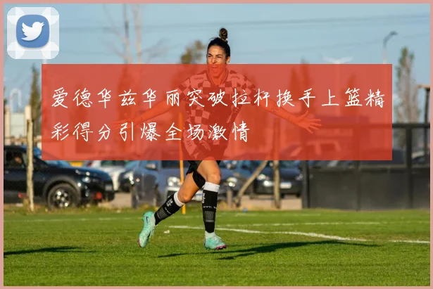 爱德华兹华丽突破拉杆换手上篮精彩得分引爆全场激情