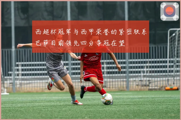 西超杯冠军与西甲荣誉的紧密联系巴萨目前领先四分争冠在望