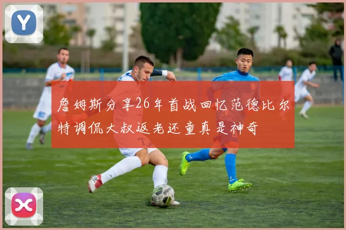詹姆斯分享26年首战回忆范德比尔特调侃大叔返老还童真是神奇