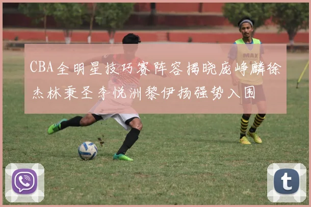 CBA全明星技巧赛阵容揭晓庞峥麟徐杰林秉圣李悦洲黎伊扬强势入围