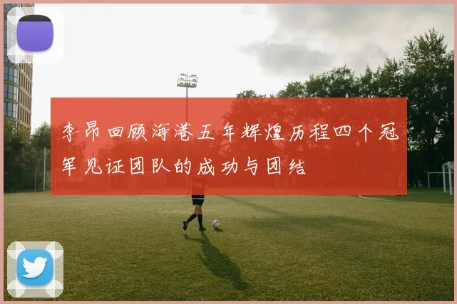 李昂回顾海港五年辉煌历程四个冠军见证团队的成功与团结