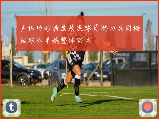 卢伟巧妙调度展现球员潜力共同铸就球队卓越整体实力