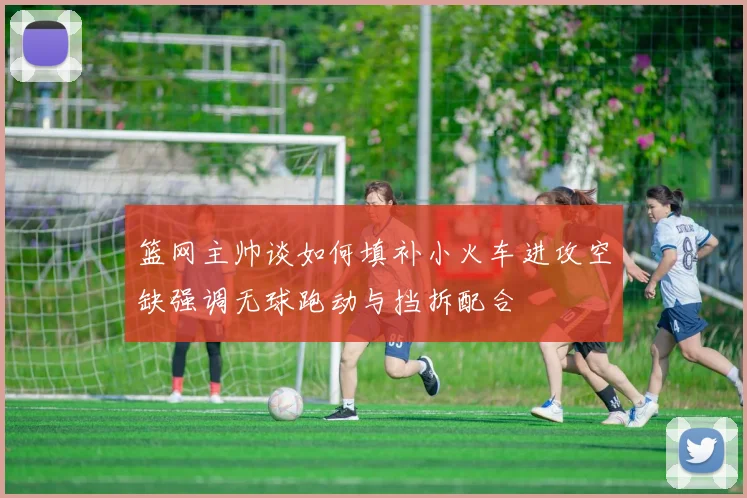 篮网主帅谈如何填补小火车进攻空缺强调无球跑动与挡拆配合