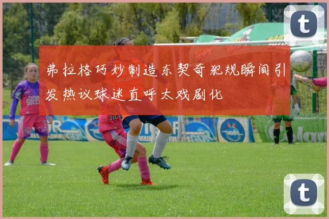 弗拉格巧妙制造东契奇犯规瞬间引发热议球迷直呼太戏剧化