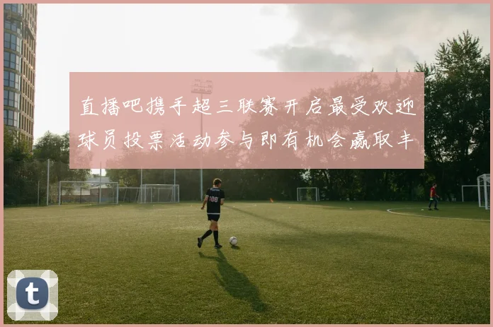 直播吧携手超三联赛开启最受欢迎球员投票活动参与即有机会赢取丰厚奖品