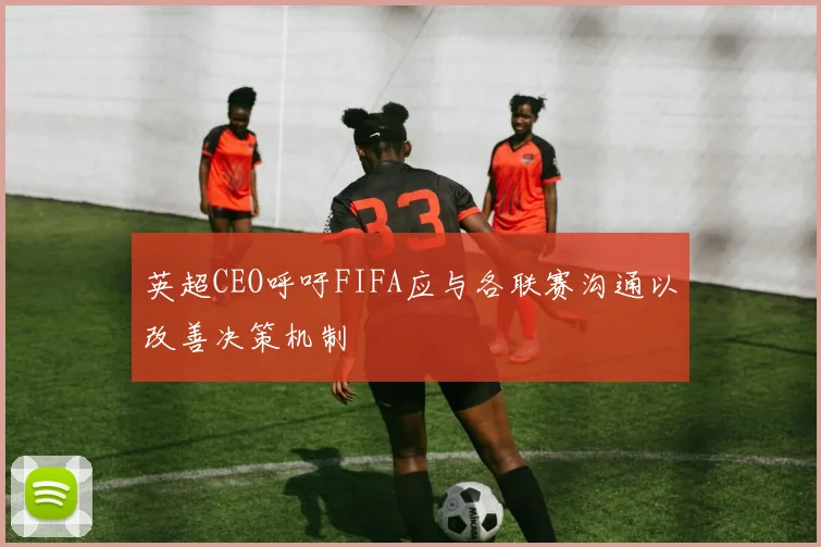 英超CEO呼吁FIFA应与各联赛沟通以改善决策机制