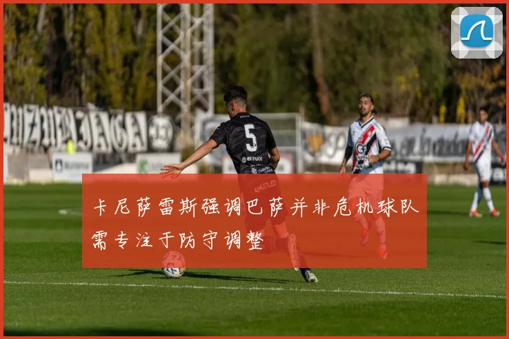 卡尼萨雷斯强调巴萨并非危机球队需专注于防守调整