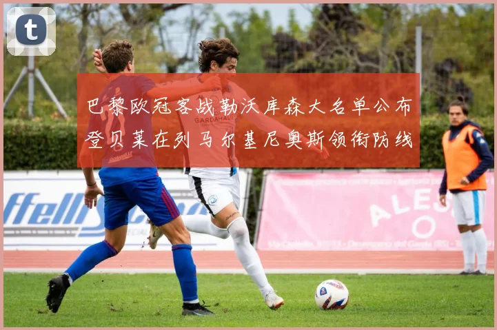 巴黎欧冠客战勒沃库森大名单公布登贝莱在列马尔基尼奥斯领衔防线