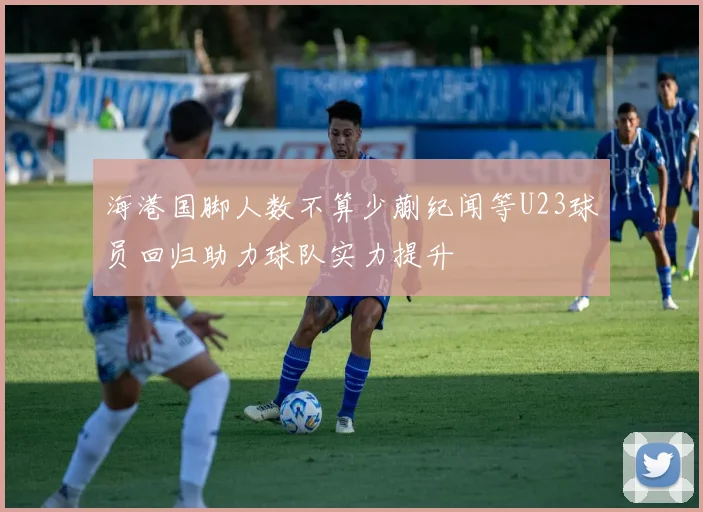 海港国脚人数不算少蒯纪闻等U23球员回归助力球队实力提升