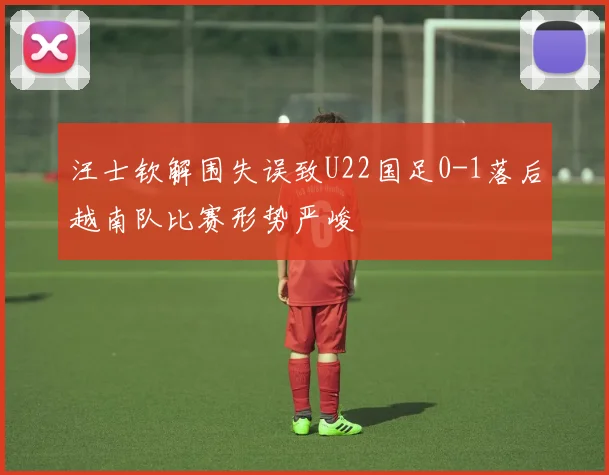 汪士钦解围失误致U22国足0-1落后越南队比赛形势严峻