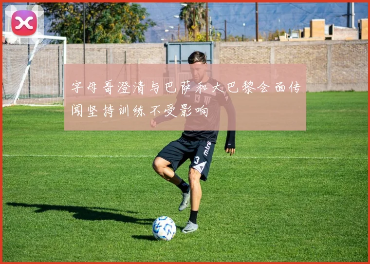 字母哥澄清与巴萨和大巴黎会面传闻坚持训练不受影响
