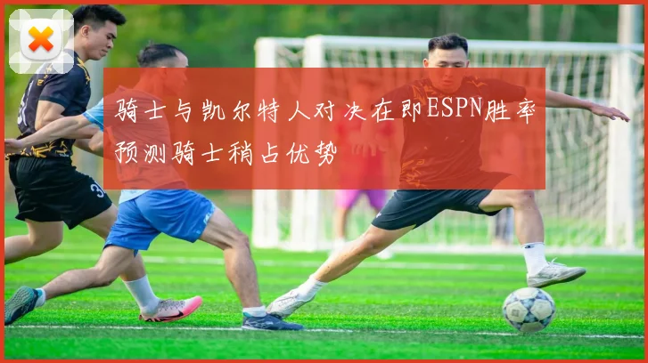 骑士与凯尔特人对决在即ESPN胜率预测骑士稍占优势