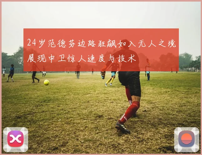 24岁范德芬边路狂飙如入无人之境展现中卫惊人速度与技术