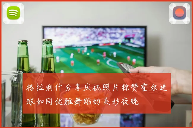格拉利什分享庆祝照片称赞霍尔进球如同优雅舞蹈的美妙夜晚
