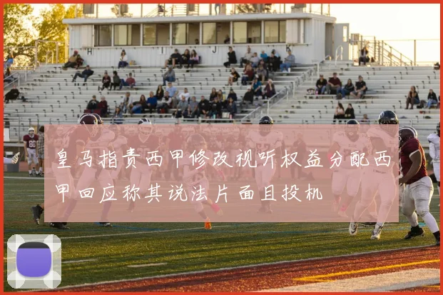 皇马指责西甲修改视听权益分配西甲回应称其说法片面且投机