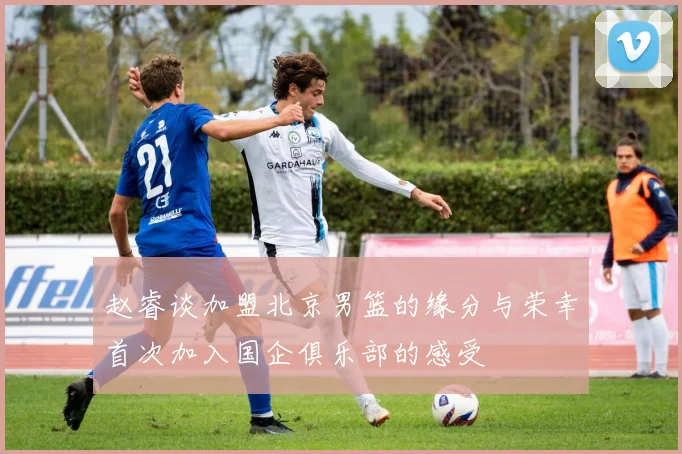赵睿谈加盟北京男篮的缘分与荣幸首次加入国企俱乐部的感受