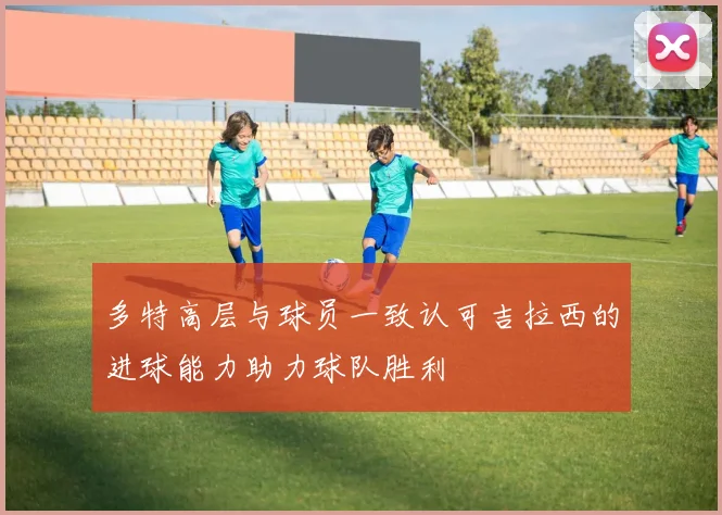 多特高层与球员一致认可吉拉西的进球能力助力球队胜利