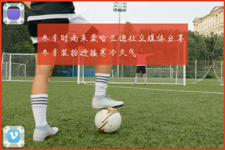 冬季时尚来袭哈兰德社交媒体分享冬季装扮迎接寒冷天气