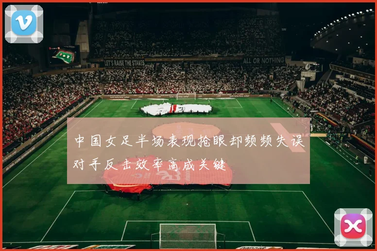 中国女足半场表现抢眼却频频失误对手反击效率高成关键