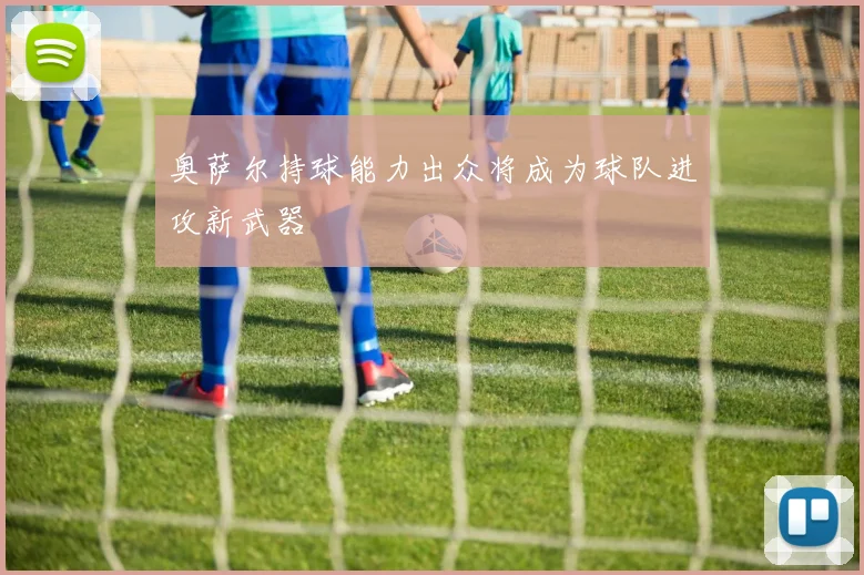 奥萨尔持球能力出众将成为球队进攻新武器