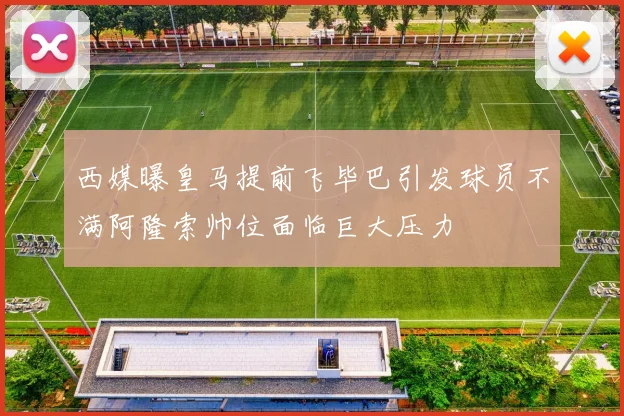 西媒曝皇马提前飞毕巴引发球员不满阿隆索帅位面临巨大压力